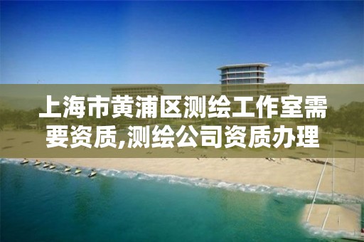 上海市黄浦区测绘工作室需要资质,测绘公司资质办理需要些什么人员