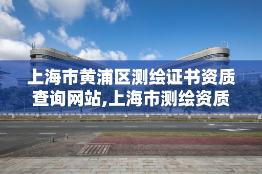 上海市黄浦区测绘证书资质查询网站,上海市测绘资质单位名单