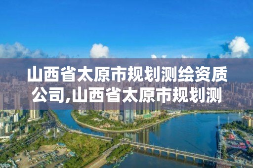 山西省太原市规划测绘资质公司,山西省太原市规划测绘资质公司有哪些