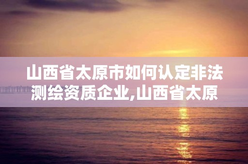 山西省太原市如何认定非法测绘资质企业,山西省太原市如何认定非法测绘资质企业名录。