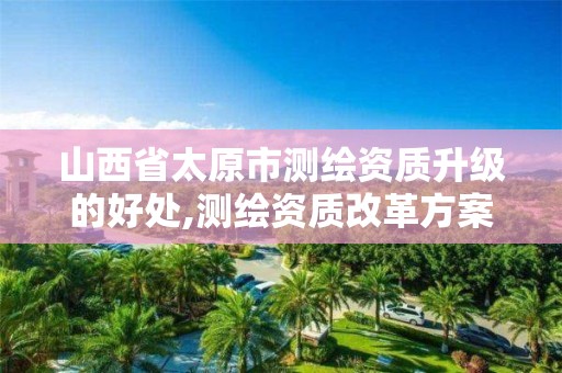 山西省太原市测绘资质升级的好处,测绘资质改革方案