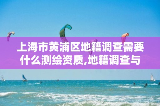 上海市黄浦区地籍调查需要什么测绘资质,地籍调查与地籍测量有何区别。