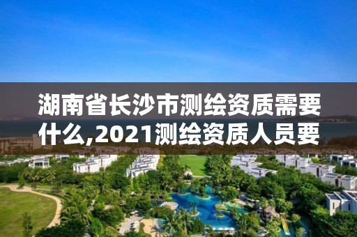 湖南省长沙市测绘资质需要什么,2021测绘资质人员要求