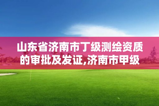 山东省济南市丁级测绘资质的审批及发证,济南市甲级测绘资质单位。