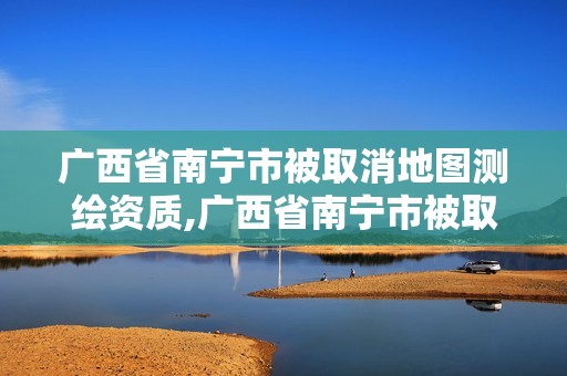 广西省南宁市被取消地图测绘资质,广西省南宁市被取消地图测绘资质的公司