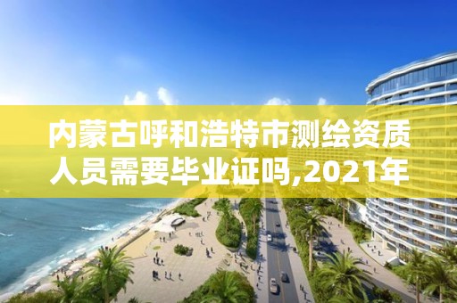 内蒙古呼和浩特市测绘资质人员需要毕业证吗,2021年测绘资质人员要求。