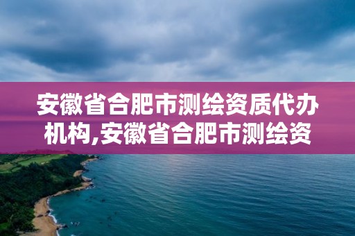 安徽省合肥市测绘资质代办机构,安徽省合肥市测绘资质代办机构名单