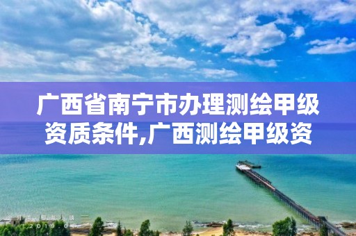 广西省南宁市办理测绘甲级资质条件,广西测绘甲级资质公司