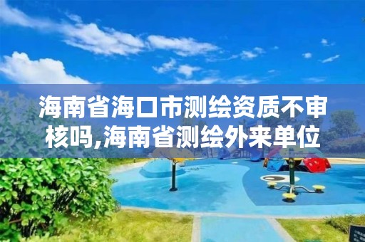 海南省海口市测绘资质不审核吗,海南省测绘外来单位是不是放开