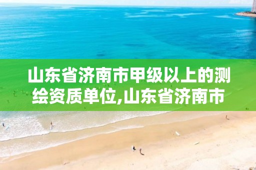 山东省济南市甲级以上的测绘资质单位,山东省济南市甲级以上的测绘资质单位有哪些