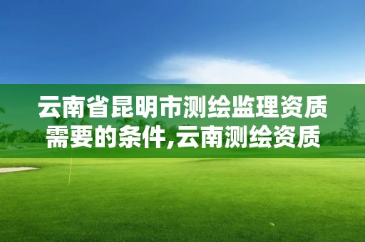 云南省昆明市测绘监理资质需要的条件,云南测绘资质单位