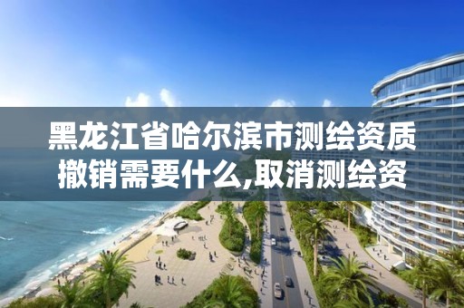 黑龙江省哈尔滨市测绘资质撤销需要什么,取消测绘资质