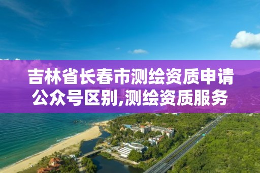 吉林省长春市测绘资质申请公众号区别,测绘资质服务网