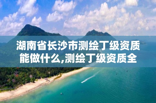 湖南省长沙市测绘丁级资质能做什么,测绘丁级资质全套申请文件