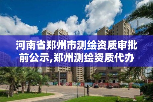 河南省郑州市测绘资质审批前公示,郑州测绘资质代办