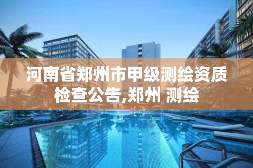 河南省郑州市甲级测绘资质检查公告,郑州 测绘