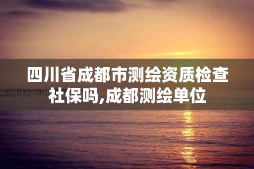 四川省成都市测绘资质检查社保吗,成都测绘单位