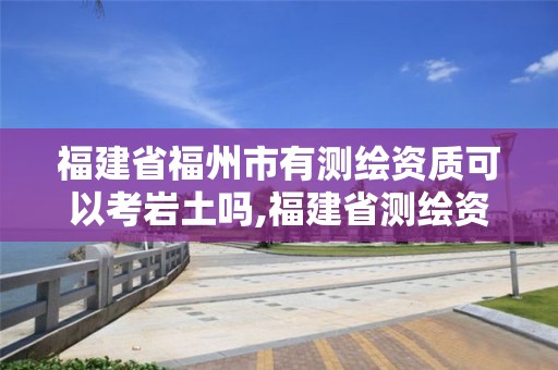 福建省福州市有测绘资质可以考岩土吗,福建省测绘资质查询。