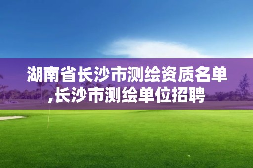 湖南省长沙市测绘资质名单,长沙市测绘单位招聘