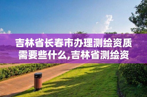 吉林省长春市办理测绘资质需要些什么,吉林省测绘资质查询。