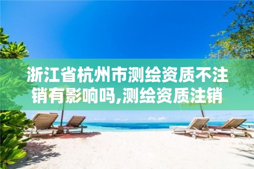 浙江省杭州市测绘资质不注销有影响吗,测绘资质注销申请。