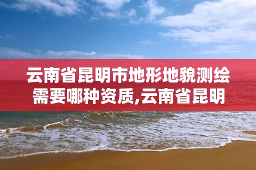 云南省昆明市地形地貌测绘需要哪种资质,云南省昆明市地形地貌测绘需要哪种资质