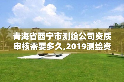 青海省西宁市测绘公司资质审核需要多久,2019测绘资质年审政策。