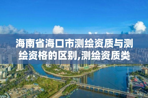 海南省海口市测绘资质与测绘资格的区别,测绘资质类别和等级