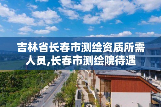 吉林省长春市测绘资质所需人员,长春市测绘院待遇