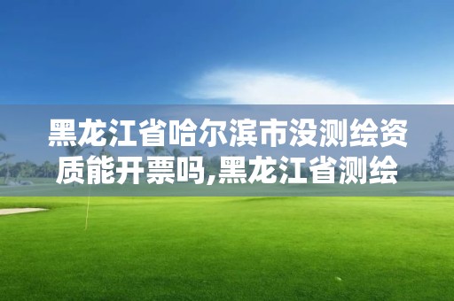 黑龙江省哈尔滨市没测绘资质能开票吗,黑龙江省测绘资质延期通知。