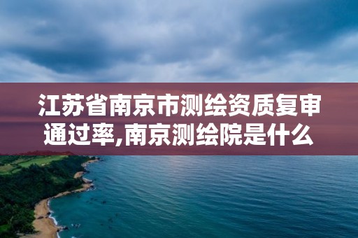 江苏省南京市测绘资质复审通过率,南京测绘院是什么编制