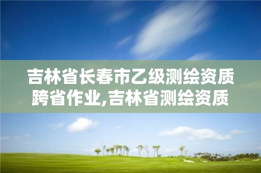 吉林省长春市乙级测绘资质跨省作业,吉林省测绘资质延期