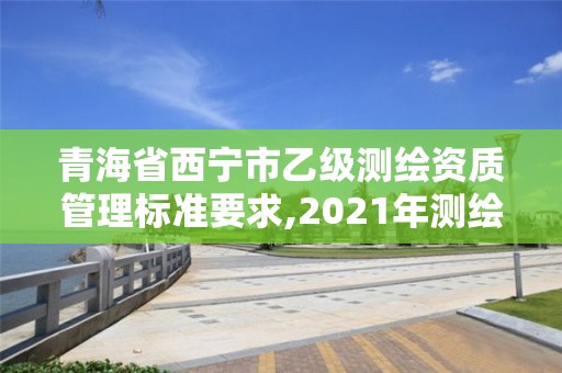 青海省西宁市乙级测绘资质管理标准要求,2021年测绘乙级资质申报制度。