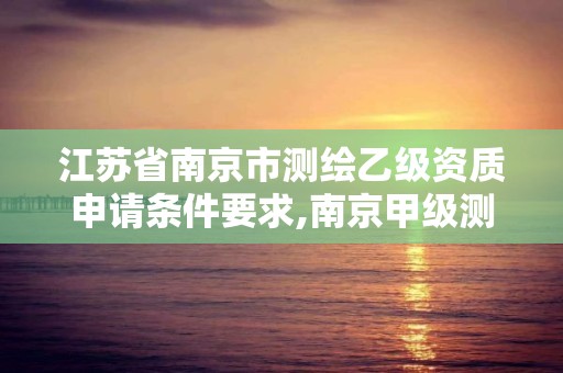 江苏省南京市测绘乙级资质申请条件要求,南京甲级测绘公司排名