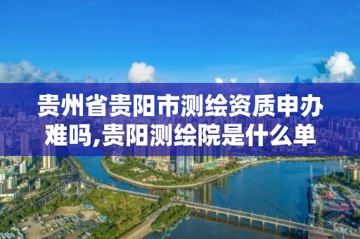 贵州省贵阳市测绘资质申办难吗,贵阳测绘院是什么单位