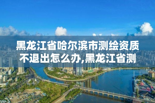 黑龙江省哈尔滨市测绘资质不退出怎么办,黑龙江省测绘资质延期通知。