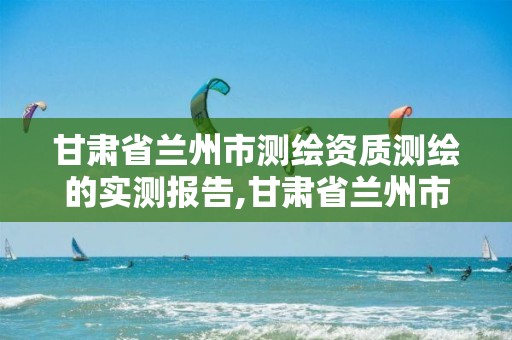 甘肃省兰州市测绘资质测绘的实测报告,甘肃省兰州市测绘资质测绘的实测报告有哪些