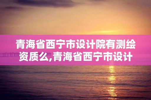 青海省西宁市设计院有测绘资质么,青海省西宁市设计院有测绘资质么。