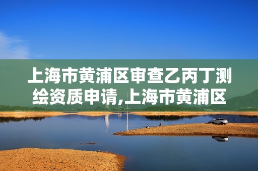 上海市黄浦区审查乙丙丁测绘资质申请,上海市黄浦区审查乙丙丁测绘资质申请公示