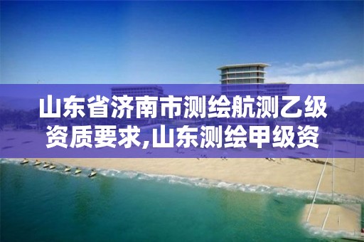 山东省济南市测绘航测乙级资质要求,山东测绘甲级资质单位