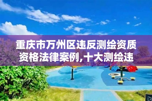 重庆市万州区违反测绘资质资格法律案例,十大测绘违法案例