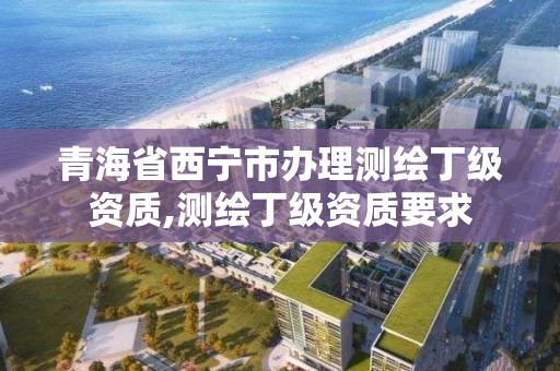 青海省西宁市办理测绘丁级资质,测绘丁级资质要求