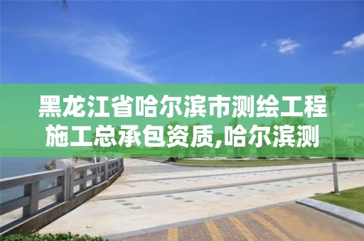 黑龙江省哈尔滨市测绘工程施工总承包资质,哈尔滨测绘公司有哪些。