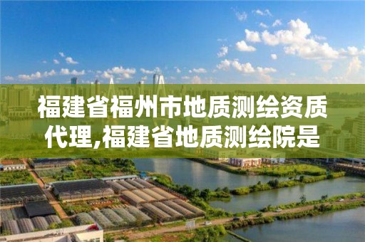 福建省福州市地质测绘资质代理,福建省地质测绘院是国企吗