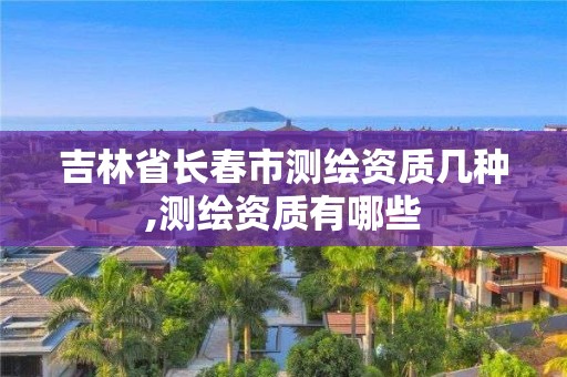 吉林省长春市测绘资质几种,测绘资质有哪些