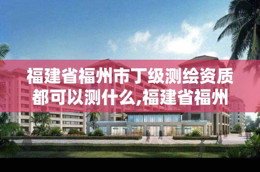 福建省福州市丁级测绘资质都可以测什么,福建省福州市丁级测绘资质都可以测什么项目