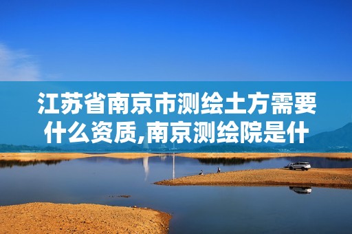 江苏省南京市测绘土方需要什么资质,南京测绘院是什么编制