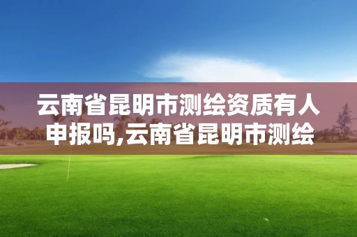 云南省昆明市测绘资质有人申报吗,云南省昆明市测绘资质有人申报吗现在