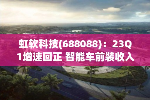 虹软科技(688088)：23Q1增速回正 智能车前装收入显着提升