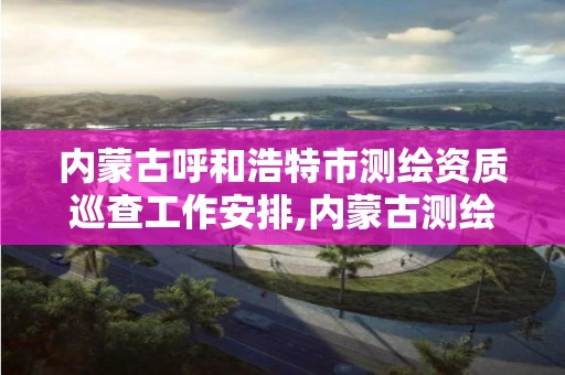 内蒙古呼和浩特市测绘资质巡查工作安排,内蒙古测绘资质代办